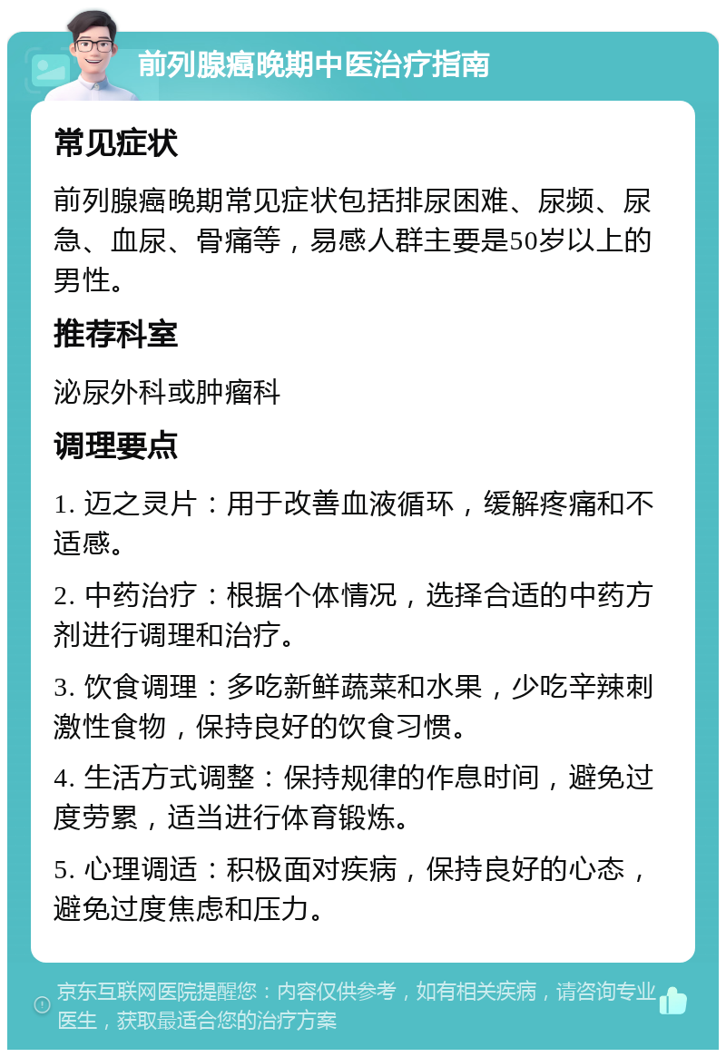 前列腺癌晚期中医治疗指南 常见症状 前列腺癌晚期常见症状包括排尿困难、尿频、尿急、血尿、骨痛等，易感人群主要是50岁以上的男性。 推荐科室 泌尿外科或肿瘤科 调理要点 1. 迈之灵片：用于改善血液循环，缓解疼痛和不适感。 2. 中药治疗：根据个体情况，选择合适的中药方剂进行调理和治疗。 3. 饮食调理：多吃新鲜蔬菜和水果，少吃辛辣刺激性食物，保持良好的饮食习惯。 4. 生活方式调整：保持规律的作息时间，避免过度劳累，适当进行体育锻炼。 5. 心理调适：积极面对疾病，保持良好的心态，避免过度焦虑和压力。