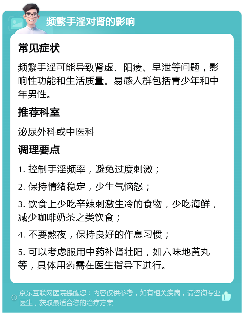 频繁手淫对肾的影响 常见症状 频繁手淫可能导致肾虚、阳痿、早泄等问题，影响性功能和生活质量。易感人群包括青少年和中年男性。 推荐科室 泌尿外科或中医科 调理要点 1. 控制手淫频率，避免过度刺激； 2. 保持情绪稳定，少生气恼怒； 3. 饮食上少吃辛辣刺激生冷的食物，少吃海鲜，减少咖啡奶茶之类饮食； 4. 不要熬夜，保持良好的作息习惯； 5. 可以考虑服用中药补肾壮阳，如六味地黄丸等，具体用药需在医生指导下进行。