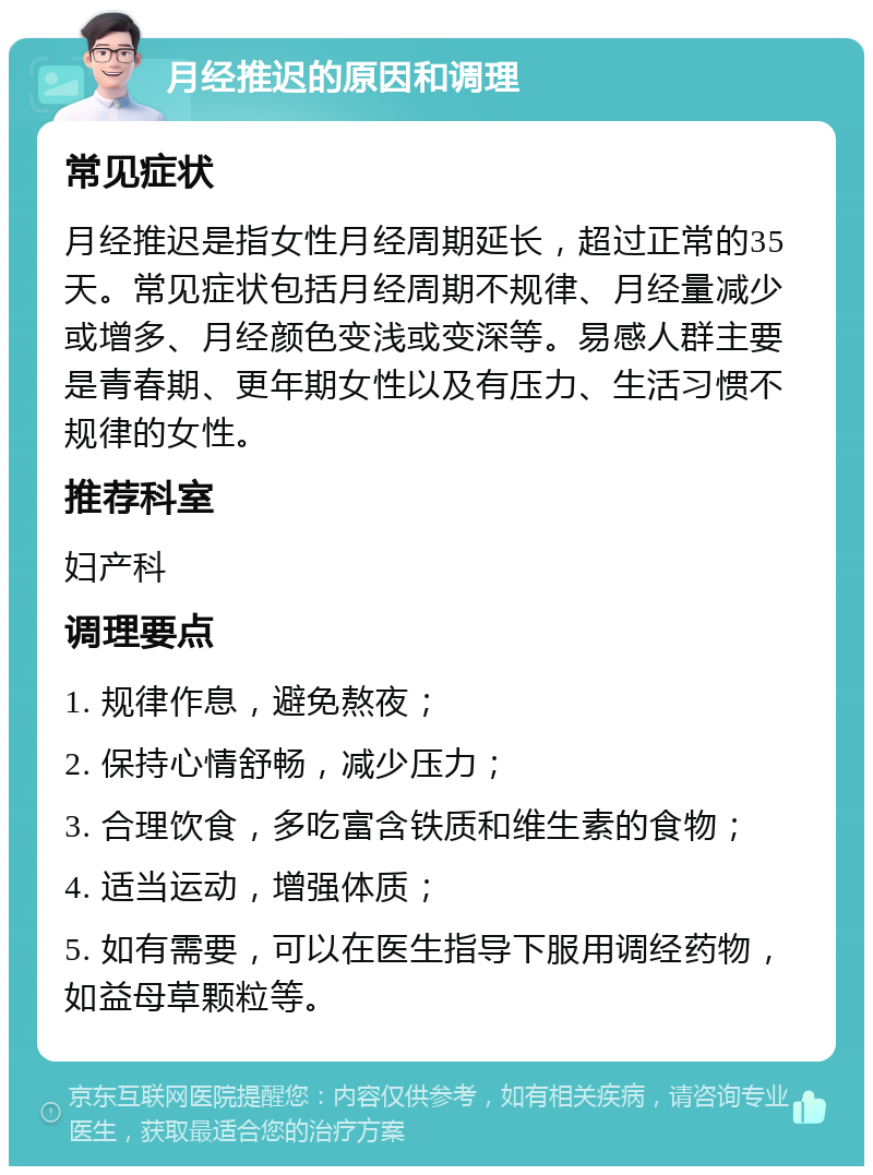 月经推迟的原因和调理 常见症状 月经推迟是指女性月经周期延长，超过正常的35天。常见症状包括月经周期不规律、月经量减少或增多、月经颜色变浅或变深等。易感人群主要是青春期、更年期女性以及有压力、生活习惯不规律的女性。 推荐科室 妇产科 调理要点 1. 规律作息，避免熬夜； 2. 保持心情舒畅，减少压力； 3. 合理饮食，多吃富含铁质和维生素的食物； 4. 适当运动，增强体质； 5. 如有需要，可以在医生指导下服用调经药物，如益母草颗粒等。