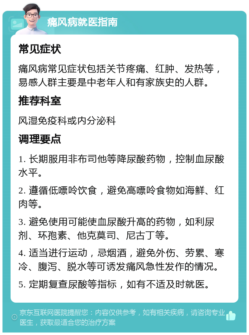 痛风病就医指南 常见症状 痛风病常见症状包括关节疼痛、红肿、发热等，易感人群主要是中老年人和有家族史的人群。 推荐科室 风湿免疫科或内分泌科 调理要点 1. 长期服用非布司他等降尿酸药物，控制血尿酸水平。 2. 遵循低嘌呤饮食，避免高嘌呤食物如海鲜、红肉等。 3. 避免使用可能使血尿酸升高的药物，如利尿剂、环孢素、他克莫司、尼古丁等。 4. 适当进行运动，忌烟酒，避免外伤、劳累、寒冷、腹泻、脱水等可诱发痛风急性发作的情况。 5. 定期复查尿酸等指标，如有不适及时就医。