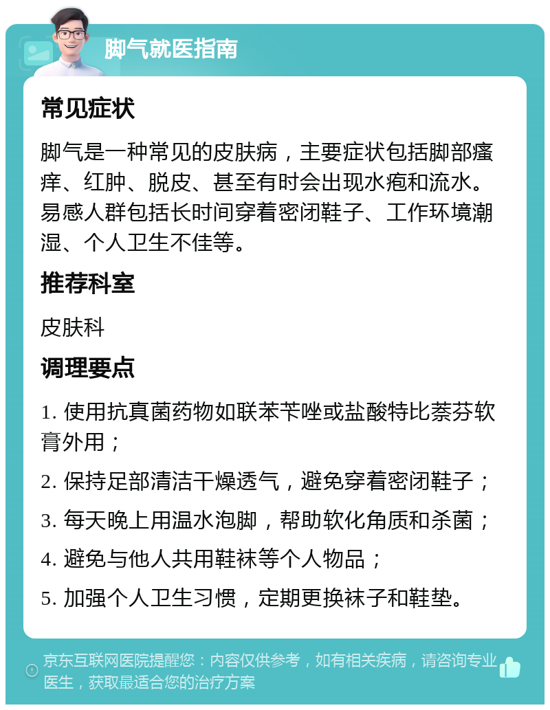 脚气就医指南 常见症状 脚气是一种常见的皮肤病，主要症状包括脚部瘙痒、红肿、脱皮、甚至有时会出现水疱和流水。易感人群包括长时间穿着密闭鞋子、工作环境潮湿、个人卫生不佳等。 推荐科室 皮肤科 调理要点 1. 使用抗真菌药物如联苯苄唑或盐酸特比萘芬软膏外用； 2. 保持足部清洁干燥透气，避免穿着密闭鞋子； 3. 每天晚上用温水泡脚，帮助软化角质和杀菌； 4. 避免与他人共用鞋袜等个人物品； 5. 加强个人卫生习惯，定期更换袜子和鞋垫。