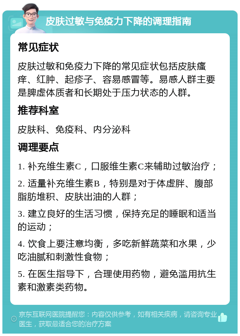 皮肤过敏与免疫力下降的调理指南 常见症状 皮肤过敏和免疫力下降的常见症状包括皮肤瘙痒、红肿、起疹子、容易感冒等。易感人群主要是脾虚体质者和长期处于压力状态的人群。 推荐科室 皮肤科、免疫科、内分泌科 调理要点 1. 补充维生素C，口服维生素C来辅助过敏治疗； 2. 适量补充维生素B，特别是对于体虚胖、腹部脂肪堆积、皮肤出油的人群； 3. 建立良好的生活习惯，保持充足的睡眠和适当的运动； 4. 饮食上要注意均衡，多吃新鲜蔬菜和水果，少吃油腻和刺激性食物； 5. 在医生指导下，合理使用药物，避免滥用抗生素和激素类药物。