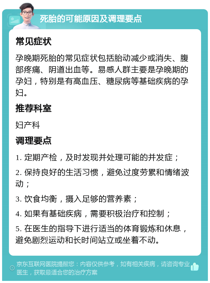 死胎的可能原因及调理要点 常见症状 孕晚期死胎的常见症状包括胎动减少或消失、腹部疼痛、阴道出血等。易感人群主要是孕晚期的孕妇，特别是有高血压、糖尿病等基础疾病的孕妇。 推荐科室 妇产科 调理要点 1. 定期产检，及时发现并处理可能的并发症； 2. 保持良好的生活习惯，避免过度劳累和情绪波动； 3. 饮食均衡，摄入足够的营养素； 4. 如果有基础疾病，需要积极治疗和控制； 5. 在医生的指导下进行适当的体育锻炼和休息，避免剧烈运动和长时间站立或坐着不动。