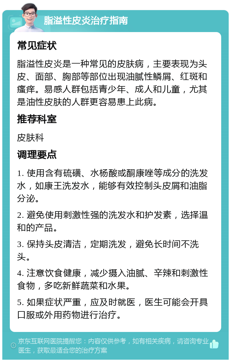 脂溢性皮炎治疗指南 常见症状 脂溢性皮炎是一种常见的皮肤病，主要表现为头皮、面部、胸部等部位出现油腻性鳞屑、红斑和瘙痒。易感人群包括青少年、成人和儿童，尤其是油性皮肤的人群更容易患上此病。 推荐科室 皮肤科 调理要点 1. 使用含有硫磺、水杨酸或酮康唑等成分的洗发水，如康王洗发水，能够有效控制头皮屑和油脂分泌。 2. 避免使用刺激性强的洗发水和护发素，选择温和的产品。 3. 保持头皮清洁，定期洗发，避免长时间不洗头。 4. 注意饮食健康，减少摄入油腻、辛辣和刺激性食物，多吃新鲜蔬菜和水果。 5. 如果症状严重，应及时就医，医生可能会开具口服或外用药物进行治疗。