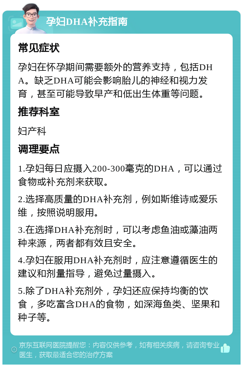 孕妇DHA补充指南 常见症状 孕妇在怀孕期间需要额外的营养支持，包括DHA。缺乏DHA可能会影响胎儿的神经和视力发育，甚至可能导致早产和低出生体重等问题。 推荐科室 妇产科 调理要点 1.孕妇每日应摄入200-300毫克的DHA，可以通过食物或补充剂来获取。 2.选择高质量的DHA补充剂，例如斯维诗或爱乐维，按照说明服用。 3.在选择DHA补充剂时，可以考虑鱼油或藻油两种来源，两者都有效且安全。 4.孕妇在服用DHA补充剂时，应注意遵循医生的建议和剂量指导，避免过量摄入。 5.除了DHA补充剂外，孕妇还应保持均衡的饮食，多吃富含DHA的食物，如深海鱼类、坚果和种子等。