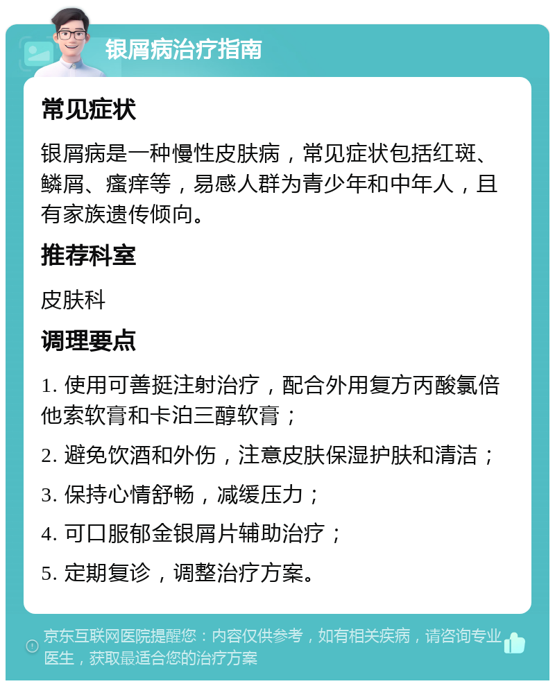 银屑病治疗指南 常见症状 银屑病是一种慢性皮肤病，常见症状包括红斑、鳞屑、瘙痒等，易感人群为青少年和中年人，且有家族遗传倾向。 推荐科室 皮肤科 调理要点 1. 使用可善挺注射治疗，配合外用复方丙酸氯倍他索软膏和卡泊三醇软膏； 2. 避免饮酒和外伤，注意皮肤保湿护肤和清洁； 3. 保持心情舒畅，减缓压力； 4. 可口服郁金银屑片辅助治疗； 5. 定期复诊，调整治疗方案。