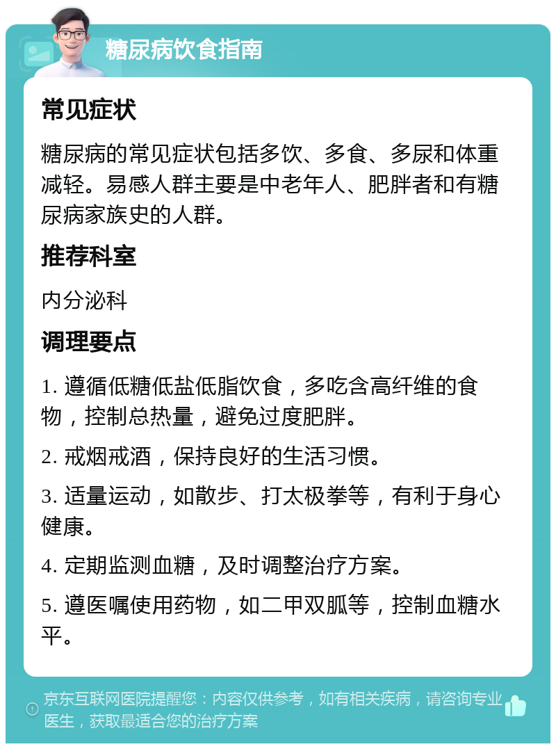 糖尿病饮食指南 常见症状 糖尿病的常见症状包括多饮、多食、多尿和体重减轻。易感人群主要是中老年人、肥胖者和有糖尿病家族史的人群。 推荐科室 内分泌科 调理要点 1. 遵循低糖低盐低脂饮食，多吃含高纤维的食物，控制总热量，避免过度肥胖。 2. 戒烟戒酒，保持良好的生活习惯。 3. 适量运动，如散步、打太极拳等，有利于身心健康。 4. 定期监测血糖，及时调整治疗方案。 5. 遵医嘱使用药物，如二甲双胍等，控制血糖水平。