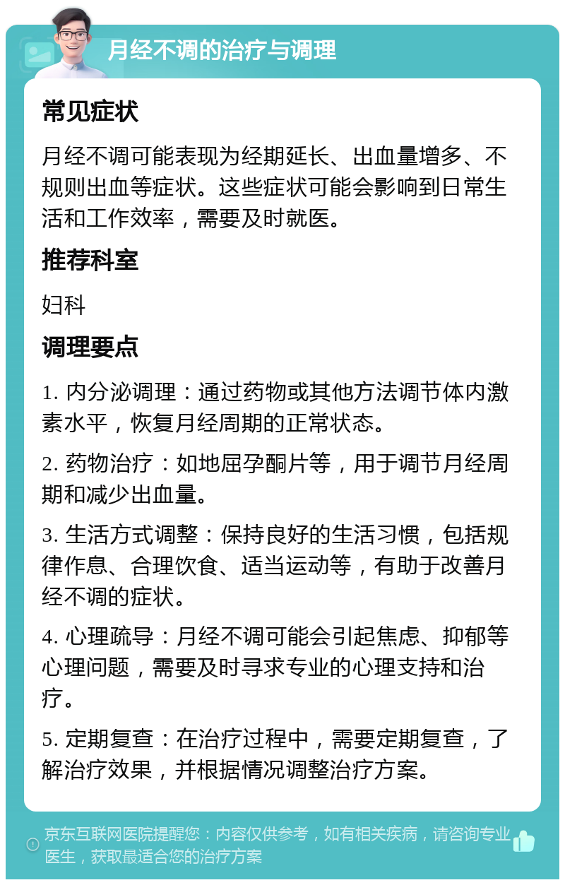 月经不调的治疗与调理 常见症状 月经不调可能表现为经期延长、出血量增多、不规则出血等症状。这些症状可能会影响到日常生活和工作效率，需要及时就医。 推荐科室 妇科 调理要点 1. 内分泌调理：通过药物或其他方法调节体内激素水平，恢复月经周期的正常状态。 2. 药物治疗：如地屈孕酮片等，用于调节月经周期和减少出血量。 3. 生活方式调整：保持良好的生活习惯，包括规律作息、合理饮食、适当运动等，有助于改善月经不调的症状。 4. 心理疏导：月经不调可能会引起焦虑、抑郁等心理问题，需要及时寻求专业的心理支持和治疗。 5. 定期复查：在治疗过程中，需要定期复查，了解治疗效果，并根据情况调整治疗方案。