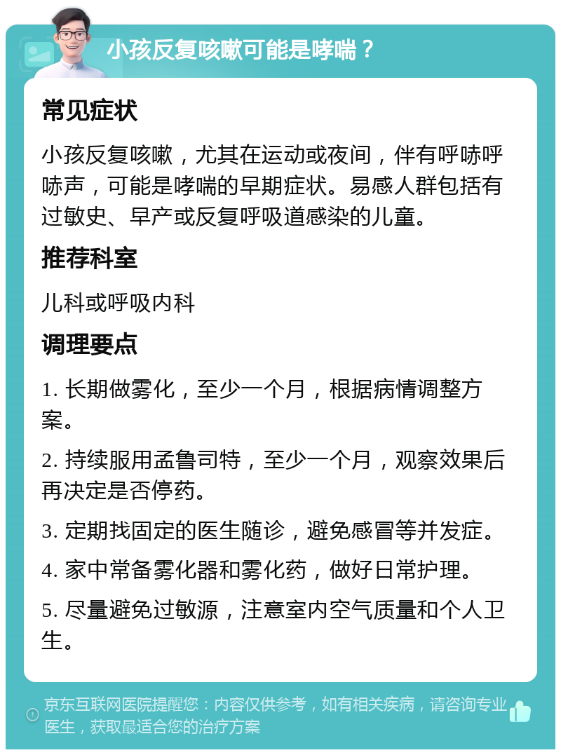 小孩反复咳嗽可能是哮喘？ 常见症状 小孩反复咳嗽，尤其在运动或夜间，伴有呼哧呼哧声，可能是哮喘的早期症状。易感人群包括有过敏史、早产或反复呼吸道感染的儿童。 推荐科室 儿科或呼吸内科 调理要点 1. 长期做雾化，至少一个月，根据病情调整方案。 2. 持续服用孟鲁司特，至少一个月，观察效果后再决定是否停药。 3. 定期找固定的医生随诊，避免感冒等并发症。 4. 家中常备雾化器和雾化药，做好日常护理。 5. 尽量避免过敏源，注意室内空气质量和个人卫生。