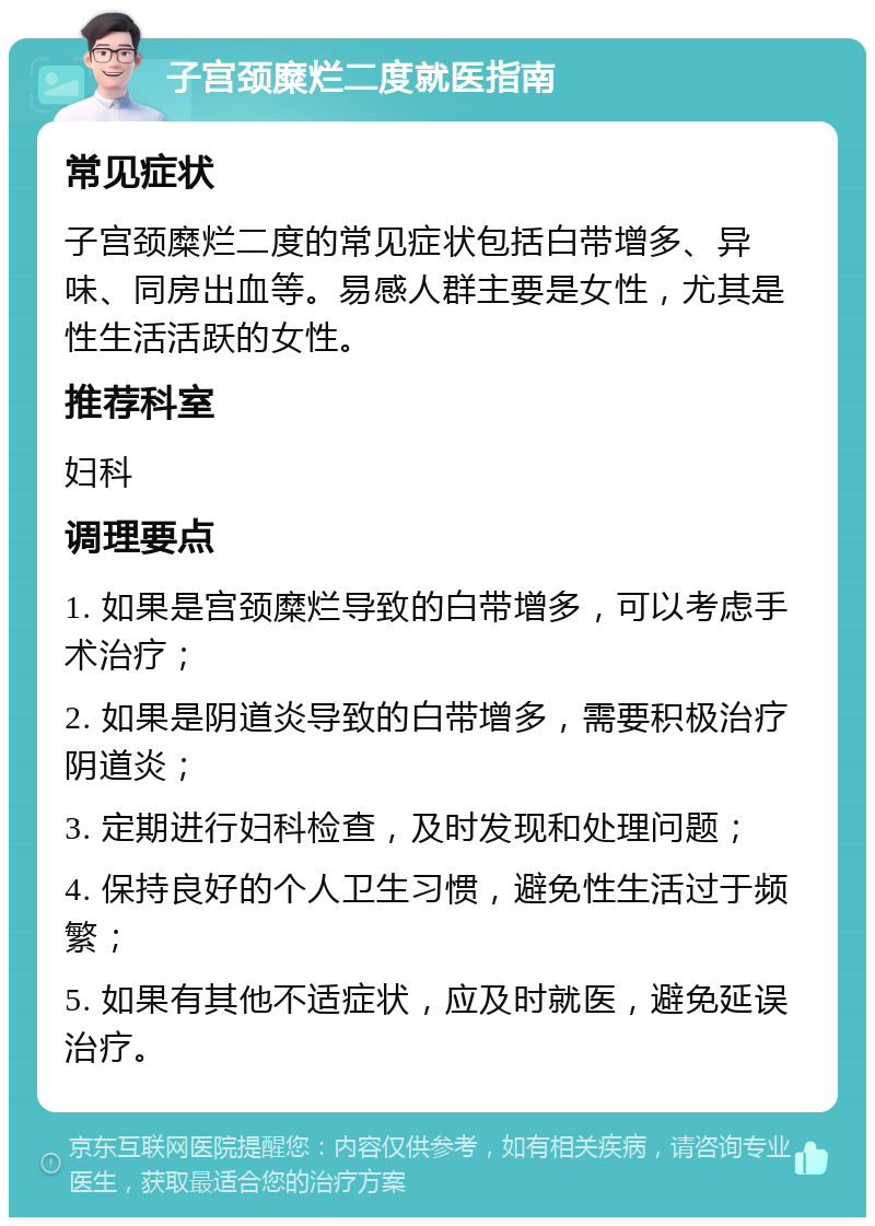 子宫颈糜烂二度就医指南 常见症状 子宫颈糜烂二度的常见症状包括白带增多、异味、同房出血等。易感人群主要是女性，尤其是性生活活跃的女性。 推荐科室 妇科 调理要点 1. 如果是宫颈糜烂导致的白带增多，可以考虑手术治疗； 2. 如果是阴道炎导致的白带增多，需要积极治疗阴道炎； 3. 定期进行妇科检查，及时发现和处理问题； 4. 保持良好的个人卫生习惯，避免性生活过于频繁； 5. 如果有其他不适症状，应及时就医，避免延误治疗。