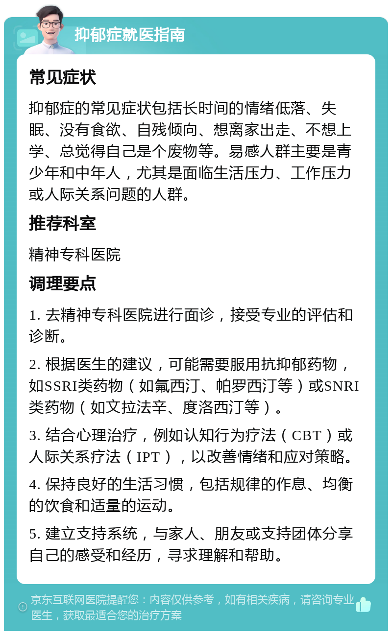 抑郁症就医指南 常见症状 抑郁症的常见症状包括长时间的情绪低落、失眠、没有食欲、自残倾向、想离家出走、不想上学、总觉得自己是个废物等。易感人群主要是青少年和中年人，尤其是面临生活压力、工作压力或人际关系问题的人群。 推荐科室 精神专科医院 调理要点 1. 去精神专科医院进行面诊，接受专业的评估和诊断。 2. 根据医生的建议，可能需要服用抗抑郁药物，如SSRI类药物（如氟西汀、帕罗西汀等）或SNRI类药物（如文拉法辛、度洛西汀等）。 3. 结合心理治疗，例如认知行为疗法（CBT）或人际关系疗法（IPT），以改善情绪和应对策略。 4. 保持良好的生活习惯，包括规律的作息、均衡的饮食和适量的运动。 5. 建立支持系统，与家人、朋友或支持团体分享自己的感受和经历，寻求理解和帮助。