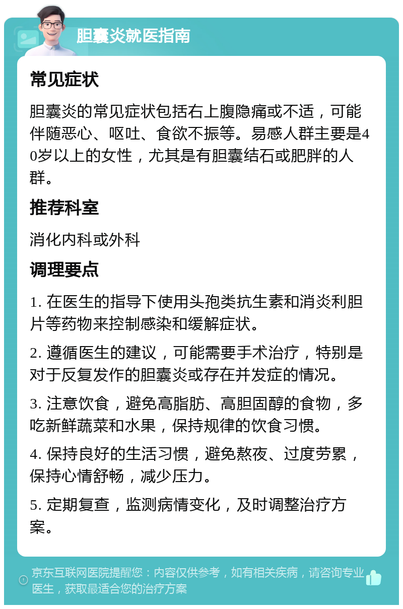 胆囊炎就医指南 常见症状 胆囊炎的常见症状包括右上腹隐痛或不适，可能伴随恶心、呕吐、食欲不振等。易感人群主要是40岁以上的女性，尤其是有胆囊结石或肥胖的人群。 推荐科室 消化内科或外科 调理要点 1. 在医生的指导下使用头孢类抗生素和消炎利胆片等药物来控制感染和缓解症状。 2. 遵循医生的建议，可能需要手术治疗，特别是对于反复发作的胆囊炎或存在并发症的情况。 3. 注意饮食，避免高脂肪、高胆固醇的食物，多吃新鲜蔬菜和水果，保持规律的饮食习惯。 4. 保持良好的生活习惯，避免熬夜、过度劳累，保持心情舒畅，减少压力。 5. 定期复查，监测病情变化，及时调整治疗方案。