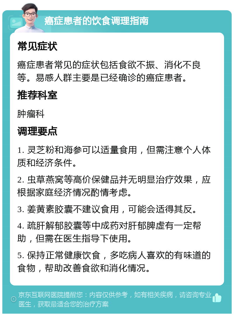 癌症患者的饮食调理指南 常见症状 癌症患者常见的症状包括食欲不振、消化不良等。易感人群主要是已经确诊的癌症患者。 推荐科室 肿瘤科 调理要点 1. 灵芝粉和海参可以适量食用，但需注意个人体质和经济条件。 2. 虫草燕窝等高价保健品并无明显治疗效果，应根据家庭经济情况酌情考虑。 3. 姜黄素胶囊不建议食用，可能会适得其反。 4. 疏肝解郁胶囊等中成药对肝郁脾虚有一定帮助，但需在医生指导下使用。 5. 保持正常健康饮食，多吃病人喜欢的有味道的食物，帮助改善食欲和消化情况。