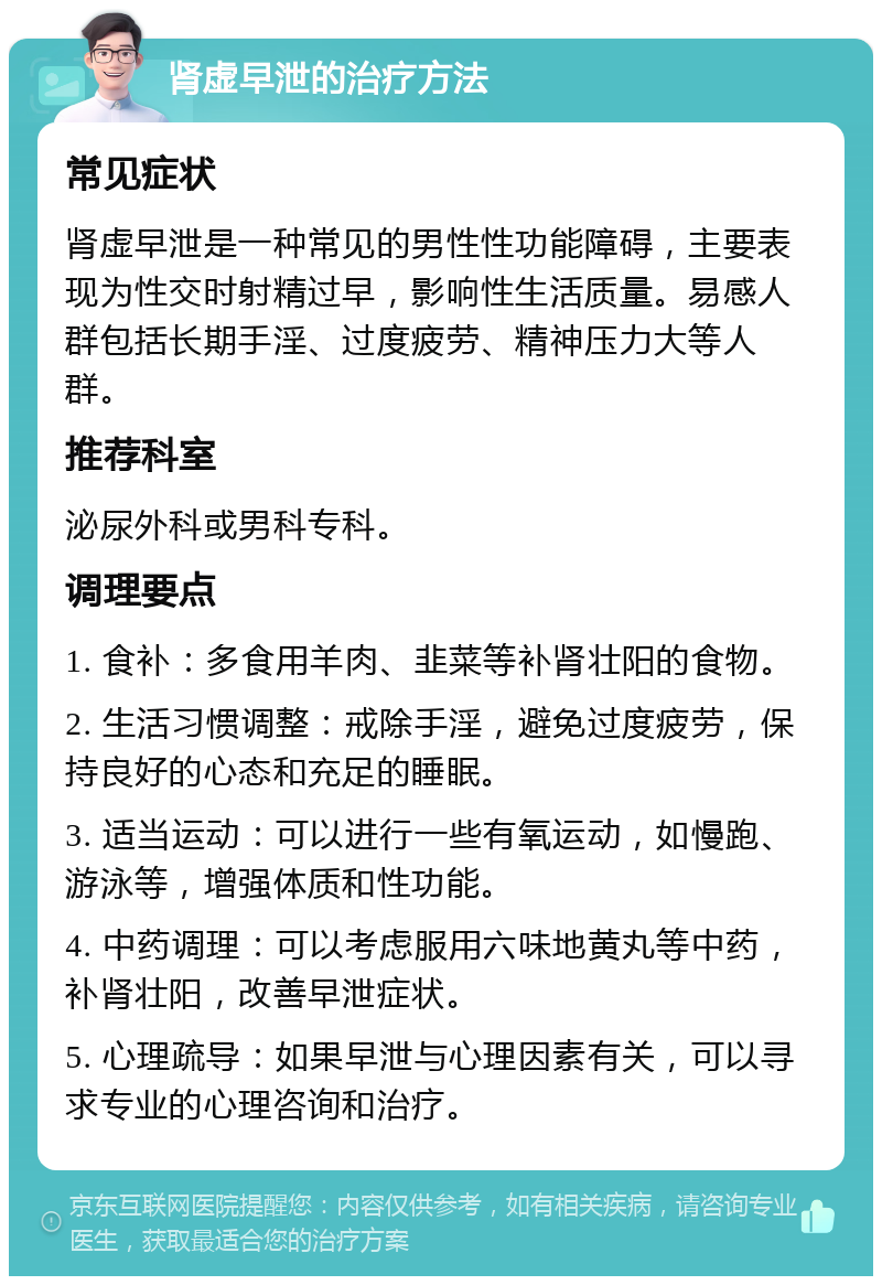 肾虚早泄的治疗方法 常见症状 肾虚早泄是一种常见的男性性功能障碍，主要表现为性交时射精过早，影响性生活质量。易感人群包括长期手淫、过度疲劳、精神压力大等人群。 推荐科室 泌尿外科或男科专科。 调理要点 1. 食补：多食用羊肉、韭菜等补肾壮阳的食物。 2. 生活习惯调整：戒除手淫，避免过度疲劳，保持良好的心态和充足的睡眠。 3. 适当运动：可以进行一些有氧运动，如慢跑、游泳等，增强体质和性功能。 4. 中药调理：可以考虑服用六味地黄丸等中药，补肾壮阳，改善早泄症状。 5. 心理疏导：如果早泄与心理因素有关，可以寻求专业的心理咨询和治疗。