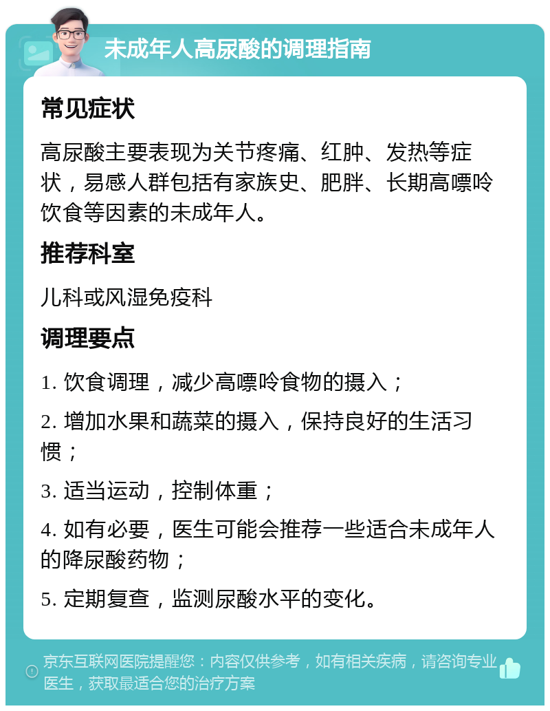 未成年人高尿酸的调理指南 常见症状 高尿酸主要表现为关节疼痛、红肿、发热等症状，易感人群包括有家族史、肥胖、长期高嘌呤饮食等因素的未成年人。 推荐科室 儿科或风湿免疫科 调理要点 1. 饮食调理，减少高嘌呤食物的摄入； 2. 增加水果和蔬菜的摄入，保持良好的生活习惯； 3. 适当运动，控制体重； 4. 如有必要，医生可能会推荐一些适合未成年人的降尿酸药物； 5. 定期复查，监测尿酸水平的变化。