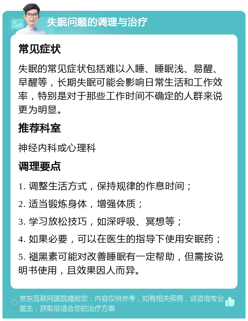 失眠问题的调理与治疗 常见症状 失眠的常见症状包括难以入睡、睡眠浅、易醒、早醒等，长期失眠可能会影响日常生活和工作效率，特别是对于那些工作时间不确定的人群来说更为明显。 推荐科室 神经内科或心理科 调理要点 1. 调整生活方式，保持规律的作息时间； 2. 适当锻炼身体，增强体质； 3. 学习放松技巧，如深呼吸、冥想等； 4. 如果必要，可以在医生的指导下使用安眠药； 5. 褪黑素可能对改善睡眠有一定帮助，但需按说明书使用，且效果因人而异。