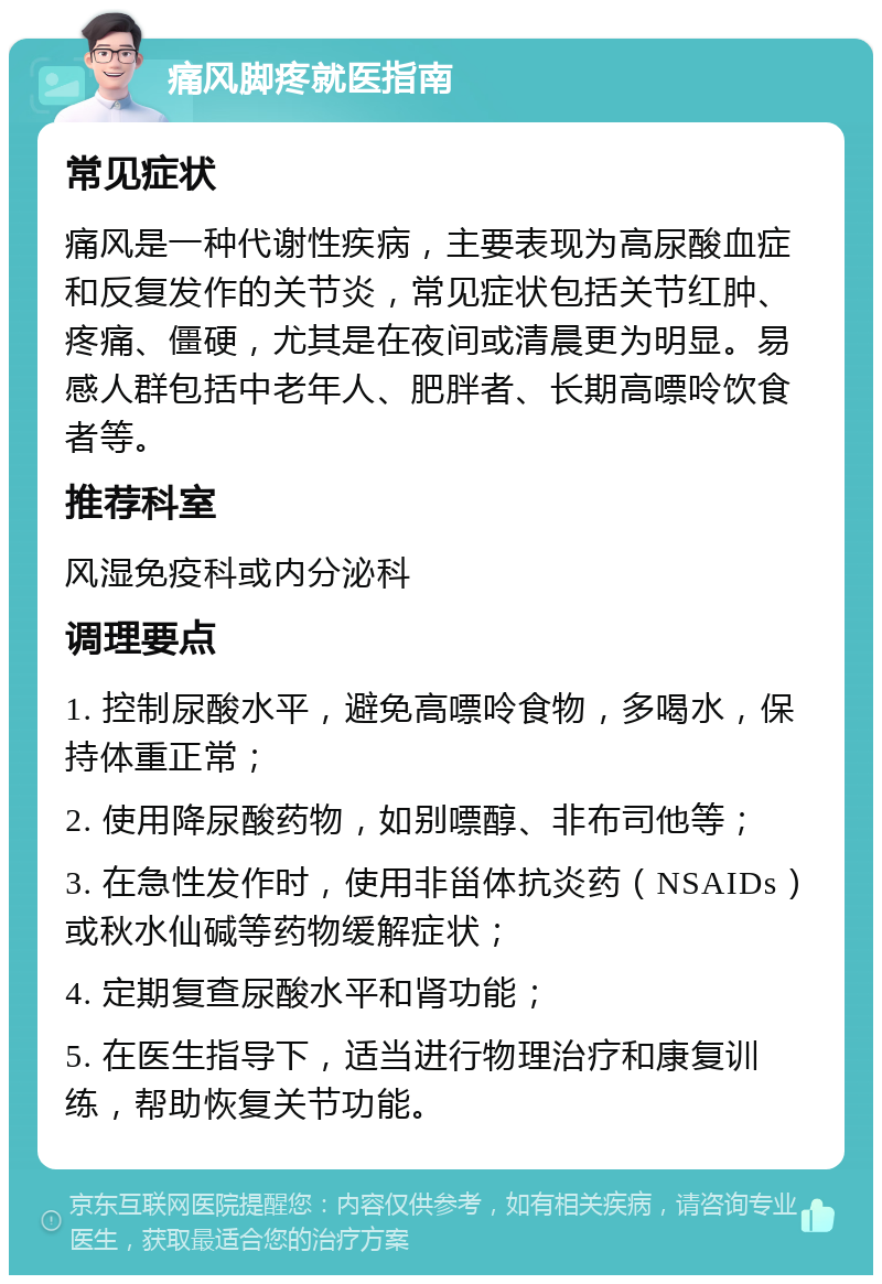 痛风脚疼就医指南 常见症状 痛风是一种代谢性疾病，主要表现为高尿酸血症和反复发作的关节炎，常见症状包括关节红肿、疼痛、僵硬，尤其是在夜间或清晨更为明显。易感人群包括中老年人、肥胖者、长期高嘌呤饮食者等。 推荐科室 风湿免疫科或内分泌科 调理要点 1. 控制尿酸水平，避免高嘌呤食物，多喝水，保持体重正常； 2. 使用降尿酸药物，如别嘌醇、非布司他等； 3. 在急性发作时，使用非甾体抗炎药（NSAIDs）或秋水仙碱等药物缓解症状； 4. 定期复查尿酸水平和肾功能； 5. 在医生指导下，适当进行物理治疗和康复训练，帮助恢复关节功能。