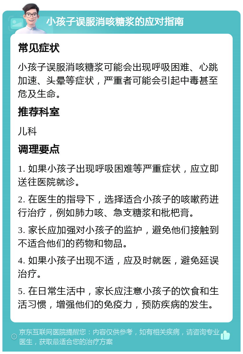 小孩子误服消咳糖浆的应对指南 常见症状 小孩子误服消咳糖浆可能会出现呼吸困难、心跳加速、头晕等症状，严重者可能会引起中毒甚至危及生命。 推荐科室 儿科 调理要点 1. 如果小孩子出现呼吸困难等严重症状，应立即送往医院就诊。 2. 在医生的指导下，选择适合小孩子的咳嗽药进行治疗，例如肺力咳、急支糖浆和枇杷膏。 3. 家长应加强对小孩子的监护，避免他们接触到不适合他们的药物和物品。 4. 如果小孩子出现不适，应及时就医，避免延误治疗。 5. 在日常生活中，家长应注意小孩子的饮食和生活习惯，增强他们的免疫力，预防疾病的发生。