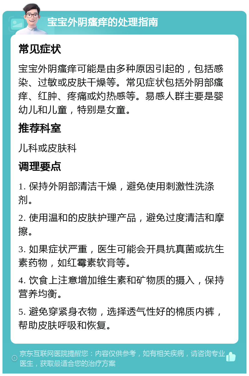 宝宝外阴瘙痒的处理指南 常见症状 宝宝外阴瘙痒可能是由多种原因引起的，包括感染、过敏或皮肤干燥等。常见症状包括外阴部瘙痒、红肿、疼痛或灼热感等。易感人群主要是婴幼儿和儿童，特别是女童。 推荐科室 儿科或皮肤科 调理要点 1. 保持外阴部清洁干燥，避免使用刺激性洗涤剂。 2. 使用温和的皮肤护理产品，避免过度清洁和摩擦。 3. 如果症状严重，医生可能会开具抗真菌或抗生素药物，如红霉素软膏等。 4. 饮食上注意增加维生素和矿物质的摄入，保持营养均衡。 5. 避免穿紧身衣物，选择透气性好的棉质内裤，帮助皮肤呼吸和恢复。