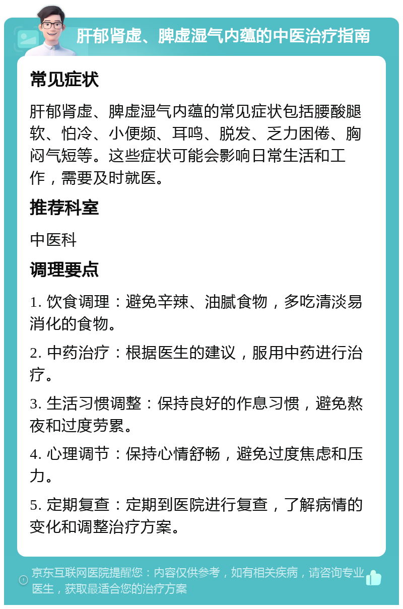 肝郁肾虚、脾虚湿气内蕴的中医治疗指南 常见症状 肝郁肾虚、脾虚湿气内蕴的常见症状包括腰酸腿软、怕冷、小便频、耳鸣、脱发、乏力困倦、胸闷气短等。这些症状可能会影响日常生活和工作，需要及时就医。 推荐科室 中医科 调理要点 1. 饮食调理：避免辛辣、油腻食物，多吃清淡易消化的食物。 2. 中药治疗：根据医生的建议，服用中药进行治疗。 3. 生活习惯调整：保持良好的作息习惯，避免熬夜和过度劳累。 4. 心理调节：保持心情舒畅，避免过度焦虑和压力。 5. 定期复查：定期到医院进行复查，了解病情的变化和调整治疗方案。