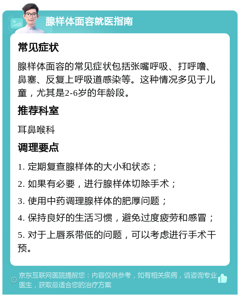 腺样体面容就医指南 常见症状 腺样体面容的常见症状包括张嘴呼吸、打呼噜、鼻塞、反复上呼吸道感染等。这种情况多见于儿童，尤其是2-6岁的年龄段。 推荐科室 耳鼻喉科 调理要点 1. 定期复查腺样体的大小和状态； 2. 如果有必要，进行腺样体切除手术； 3. 使用中药调理腺样体的肥厚问题； 4. 保持良好的生活习惯，避免过度疲劳和感冒； 5. 对于上唇系带低的问题，可以考虑进行手术干预。