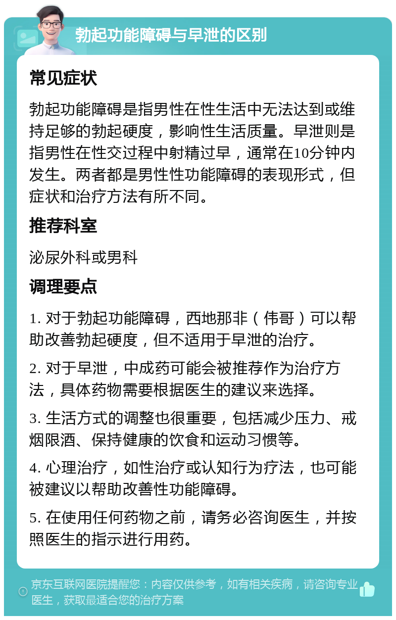 勃起功能障碍与早泄的区别 常见症状 勃起功能障碍是指男性在性生活中无法达到或维持足够的勃起硬度，影响性生活质量。早泄则是指男性在性交过程中射精过早，通常在10分钟内发生。两者都是男性性功能障碍的表现形式，但症状和治疗方法有所不同。 推荐科室 泌尿外科或男科 调理要点 1. 对于勃起功能障碍，西地那非（伟哥）可以帮助改善勃起硬度，但不适用于早泄的治疗。 2. 对于早泄，中成药可能会被推荐作为治疗方法，具体药物需要根据医生的建议来选择。 3. 生活方式的调整也很重要，包括减少压力、戒烟限酒、保持健康的饮食和运动习惯等。 4. 心理治疗，如性治疗或认知行为疗法，也可能被建议以帮助改善性功能障碍。 5. 在使用任何药物之前，请务必咨询医生，并按照医生的指示进行用药。