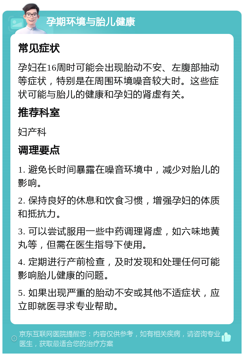 孕期环境与胎儿健康 常见症状 孕妇在16周时可能会出现胎动不安、左腹部抽动等症状，特别是在周围环境噪音较大时。这些症状可能与胎儿的健康和孕妇的肾虚有关。 推荐科室 妇产科 调理要点 1. 避免长时间暴露在噪音环境中，减少对胎儿的影响。 2. 保持良好的休息和饮食习惯，增强孕妇的体质和抵抗力。 3. 可以尝试服用一些中药调理肾虚，如六味地黄丸等，但需在医生指导下使用。 4. 定期进行产前检查，及时发现和处理任何可能影响胎儿健康的问题。 5. 如果出现严重的胎动不安或其他不适症状，应立即就医寻求专业帮助。