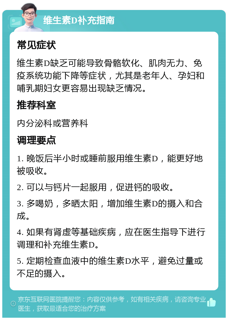 维生素D补充指南 常见症状 维生素D缺乏可能导致骨骼软化、肌肉无力、免疫系统功能下降等症状，尤其是老年人、孕妇和哺乳期妇女更容易出现缺乏情况。 推荐科室 内分泌科或营养科 调理要点 1. 晚饭后半小时或睡前服用维生素D，能更好地被吸收。 2. 可以与钙片一起服用，促进钙的吸收。 3. 多喝奶，多晒太阳，增加维生素D的摄入和合成。 4. 如果有肾虚等基础疾病，应在医生指导下进行调理和补充维生素D。 5. 定期检查血液中的维生素D水平，避免过量或不足的摄入。