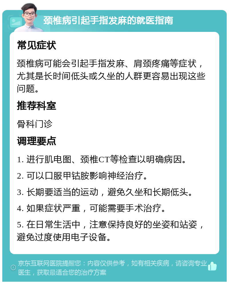 颈椎病引起手指发麻的就医指南 常见症状 颈椎病可能会引起手指发麻、肩颈疼痛等症状，尤其是长时间低头或久坐的人群更容易出现这些问题。 推荐科室 骨科门诊 调理要点 1. 进行肌电图、颈椎CT等检查以明确病因。 2. 可以口服甲钴胺影响神经治疗。 3. 长期要适当的运动，避免久坐和长期低头。 4. 如果症状严重，可能需要手术治疗。 5. 在日常生活中，注意保持良好的坐姿和站姿，避免过度使用电子设备。