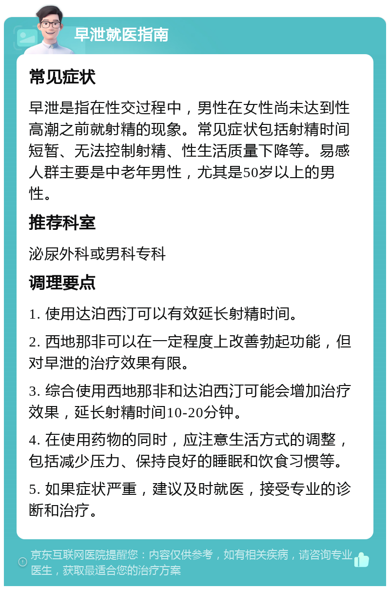 早泄就医指南 常见症状 早泄是指在性交过程中，男性在女性尚未达到性高潮之前就射精的现象。常见症状包括射精时间短暂、无法控制射精、性生活质量下降等。易感人群主要是中老年男性，尤其是50岁以上的男性。 推荐科室 泌尿外科或男科专科 调理要点 1. 使用达泊西汀可以有效延长射精时间。 2. 西地那非可以在一定程度上改善勃起功能，但对早泄的治疗效果有限。 3. 综合使用西地那非和达泊西汀可能会增加治疗效果，延长射精时间10-20分钟。 4. 在使用药物的同时，应注意生活方式的调整，包括减少压力、保持良好的睡眠和饮食习惯等。 5. 如果症状严重，建议及时就医，接受专业的诊断和治疗。