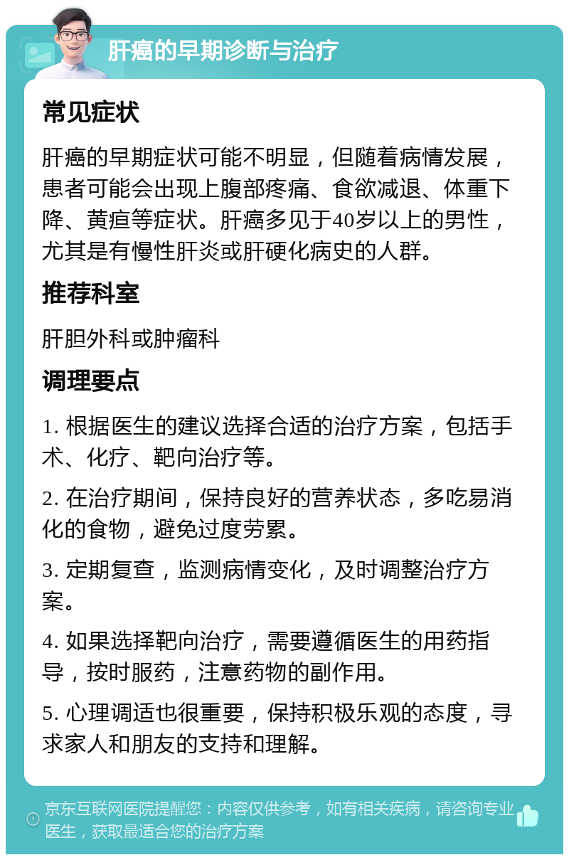 肝癌的早期诊断与治疗 常见症状 肝癌的早期症状可能不明显，但随着病情发展，患者可能会出现上腹部疼痛、食欲减退、体重下降、黄疸等症状。肝癌多见于40岁以上的男性，尤其是有慢性肝炎或肝硬化病史的人群。 推荐科室 肝胆外科或肿瘤科 调理要点 1. 根据医生的建议选择合适的治疗方案，包括手术、化疗、靶向治疗等。 2. 在治疗期间，保持良好的营养状态，多吃易消化的食物，避免过度劳累。 3. 定期复查，监测病情变化，及时调整治疗方案。 4. 如果选择靶向治疗，需要遵循医生的用药指导，按时服药，注意药物的副作用。 5. 心理调适也很重要，保持积极乐观的态度，寻求家人和朋友的支持和理解。