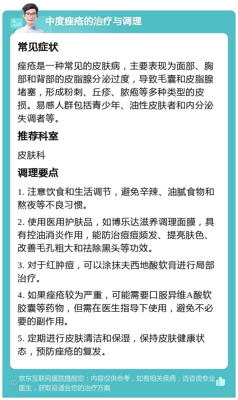 中度痤疮的治疗与调理 常见症状 痤疮是一种常见的皮肤病，主要表现为面部、胸部和背部的皮脂腺分泌过度，导致毛囊和皮脂腺堵塞，形成粉刺、丘疹、脓疱等多种类型的皮损。易感人群包括青少年、油性皮肤者和内分泌失调者等。 推荐科室 皮肤科 调理要点 1. 注意饮食和生活调节，避免辛辣、油腻食物和熬夜等不良习惯。 2. 使用医用护肤品，如博乐达滋养调理面膜，具有控油消炎作用，能防治痘痘频发、提亮肤色、改善毛孔粗大和祛除黑头等功效。 3. 对于红肿痘，可以涂抹夫西地酸软膏进行局部治疗。 4. 如果痤疮较为严重，可能需要口服异维A酸软胶囊等药物，但需在医生指导下使用，避免不必要的副作用。 5. 定期进行皮肤清洁和保湿，保持皮肤健康状态，预防痤疮的复发。