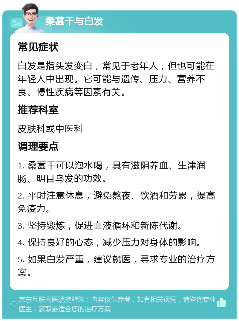 桑葚干与白发 常见症状 白发是指头发变白，常见于老年人，但也可能在年轻人中出现。它可能与遗传、压力、营养不良、慢性疾病等因素有关。 推荐科室 皮肤科或中医科 调理要点 1. 桑葚干可以泡水喝，具有滋阴养血、生津润肠、明目乌发的功效。 2. 平时注意休息，避免熬夜、饮酒和劳累，提高免疫力。 3. 坚持锻炼，促进血液循环和新陈代谢。 4. 保持良好的心态，减少压力对身体的影响。 5. 如果白发严重，建议就医，寻求专业的治疗方案。