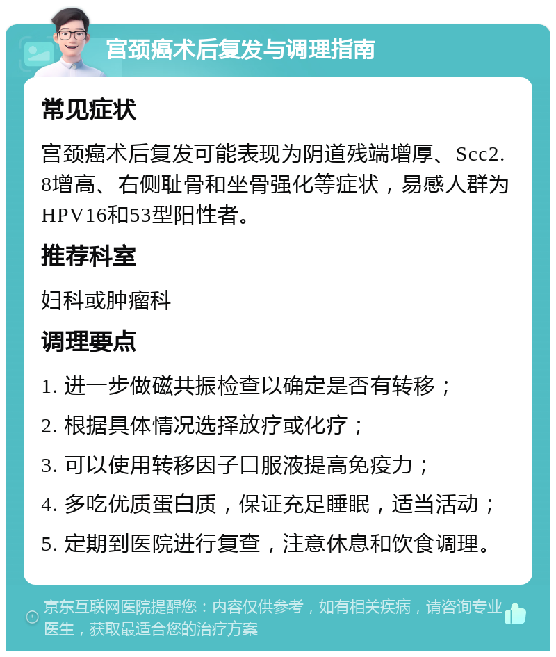 宫颈癌术后复发与调理指南 常见症状 宫颈癌术后复发可能表现为阴道残端增厚、Scc2.8增高、右侧耻骨和坐骨强化等症状，易感人群为HPV16和53型阳性者。 推荐科室 妇科或肿瘤科 调理要点 1. 进一步做磁共振检查以确定是否有转移； 2. 根据具体情况选择放疗或化疗； 3. 可以使用转移因子口服液提高免疫力； 4. 多吃优质蛋白质，保证充足睡眠，适当活动； 5. 定期到医院进行复查，注意休息和饮食调理。