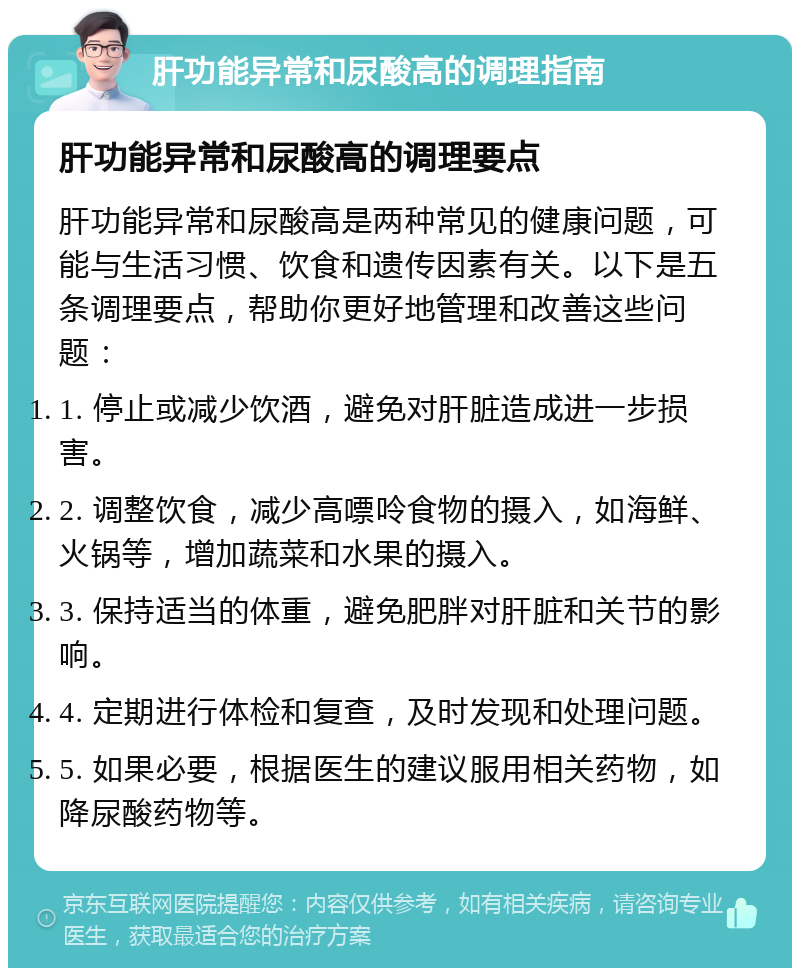 肝功能异常和尿酸高的调理指南 肝功能异常和尿酸高的调理要点 肝功能异常和尿酸高是两种常见的健康问题，可能与生活习惯、饮食和遗传因素有关。以下是五条调理要点，帮助你更好地管理和改善这些问题： 1. 停止或减少饮酒，避免对肝脏造成进一步损害。 2. 调整饮食，减少高嘌呤食物的摄入，如海鲜、火锅等，增加蔬菜和水果的摄入。 3. 保持适当的体重，避免肥胖对肝脏和关节的影响。 4. 定期进行体检和复查，及时发现和处理问题。 5. 如果必要，根据医生的建议服用相关药物，如降尿酸药物等。