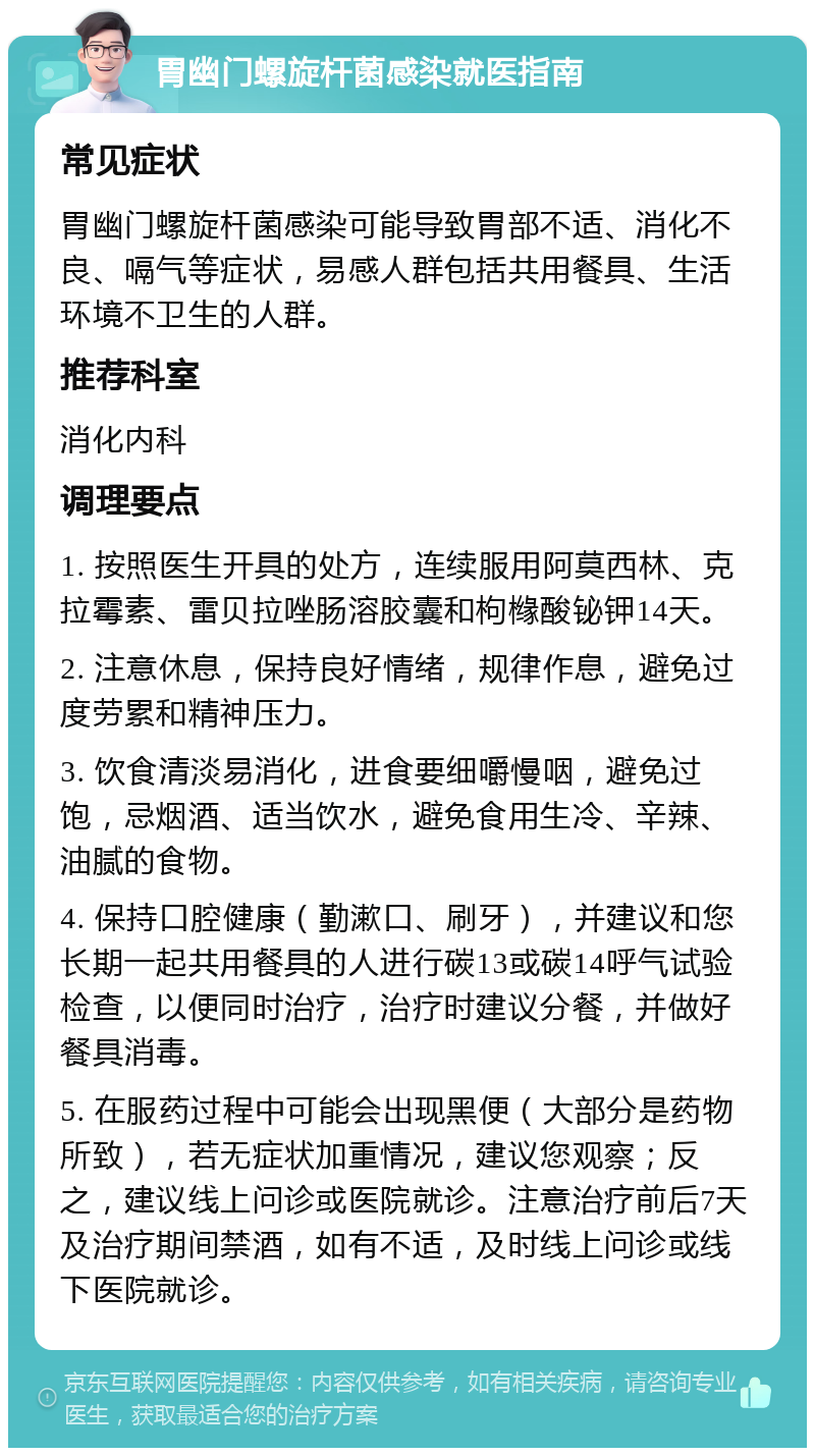 胃幽门螺旋杆菌感染就医指南 常见症状 胃幽门螺旋杆菌感染可能导致胃部不适、消化不良、嗝气等症状，易感人群包括共用餐具、生活环境不卫生的人群。 推荐科室 消化内科 调理要点 1. 按照医生开具的处方，连续服用阿莫西林、克拉霉素、雷贝拉唑肠溶胶囊和枸橼酸铋钾14天。 2. 注意休息，保持良好情绪，规律作息，避免过度劳累和精神压力。 3. 饮食清淡易消化，进食要细嚼慢咽，避免过饱，忌烟酒、适当饮水，避免食用生冷、辛辣、油腻的食物。 4. 保持口腔健康（勤漱口、刷牙），并建议和您长期一起共用餐具的人进行碳13或碳14呼气试验检查，以便同时治疗，治疗时建议分餐，并做好餐具消毒。 5. 在服药过程中可能会出现黑便（大部分是药物所致），若无症状加重情况，建议您观察；反之，建议线上问诊或医院就诊。注意治疗前后7天及治疗期间禁酒，如有不适，及时线上问诊或线下医院就诊。