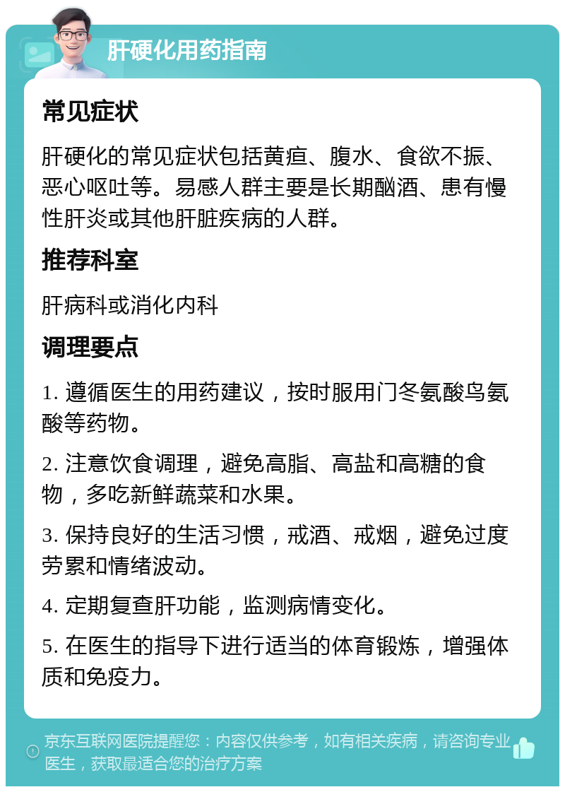 肝硬化用药指南 常见症状 肝硬化的常见症状包括黄疸、腹水、食欲不振、恶心呕吐等。易感人群主要是长期酗酒、患有慢性肝炎或其他肝脏疾病的人群。 推荐科室 肝病科或消化内科 调理要点 1. 遵循医生的用药建议，按时服用门冬氨酸鸟氨酸等药物。 2. 注意饮食调理，避免高脂、高盐和高糖的食物，多吃新鲜蔬菜和水果。 3. 保持良好的生活习惯，戒酒、戒烟，避免过度劳累和情绪波动。 4. 定期复查肝功能，监测病情变化。 5. 在医生的指导下进行适当的体育锻炼，增强体质和免疫力。