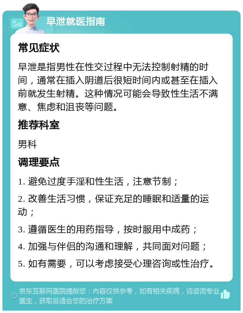 早泄就医指南 常见症状 早泄是指男性在性交过程中无法控制射精的时间，通常在插入阴道后很短时间内或甚至在插入前就发生射精。这种情况可能会导致性生活不满意、焦虑和沮丧等问题。 推荐科室 男科 调理要点 1. 避免过度手淫和性生活，注意节制； 2. 改善生活习惯，保证充足的睡眠和适量的运动； 3. 遵循医生的用药指导，按时服用中成药； 4. 加强与伴侣的沟通和理解，共同面对问题； 5. 如有需要，可以考虑接受心理咨询或性治疗。