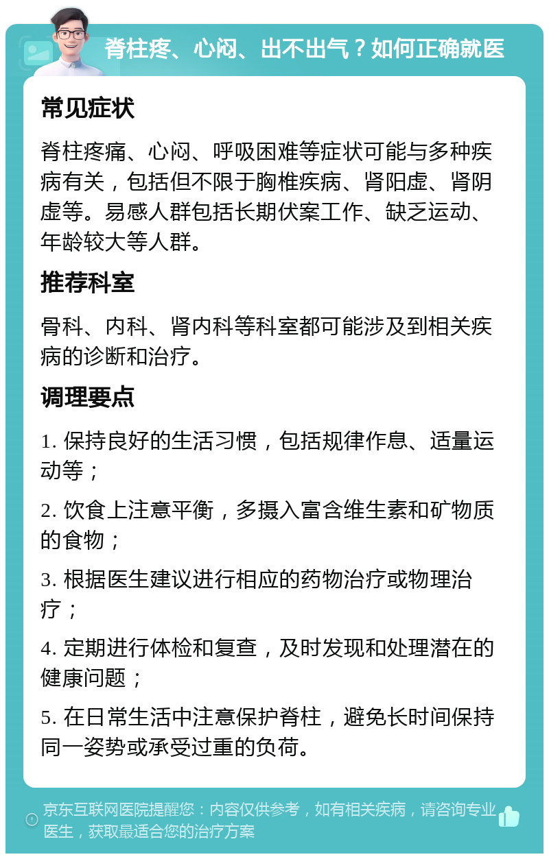 脊柱疼、心闷、出不出气？如何正确就医 常见症状 脊柱疼痛、心闷、呼吸困难等症状可能与多种疾病有关，包括但不限于胸椎疾病、肾阳虚、肾阴虚等。易感人群包括长期伏案工作、缺乏运动、年龄较大等人群。 推荐科室 骨科、内科、肾内科等科室都可能涉及到相关疾病的诊断和治疗。 调理要点 1. 保持良好的生活习惯，包括规律作息、适量运动等； 2. 饮食上注意平衡，多摄入富含维生素和矿物质的食物； 3. 根据医生建议进行相应的药物治疗或物理治疗； 4. 定期进行体检和复查，及时发现和处理潜在的健康问题； 5. 在日常生活中注意保护脊柱，避免长时间保持同一姿势或承受过重的负荷。