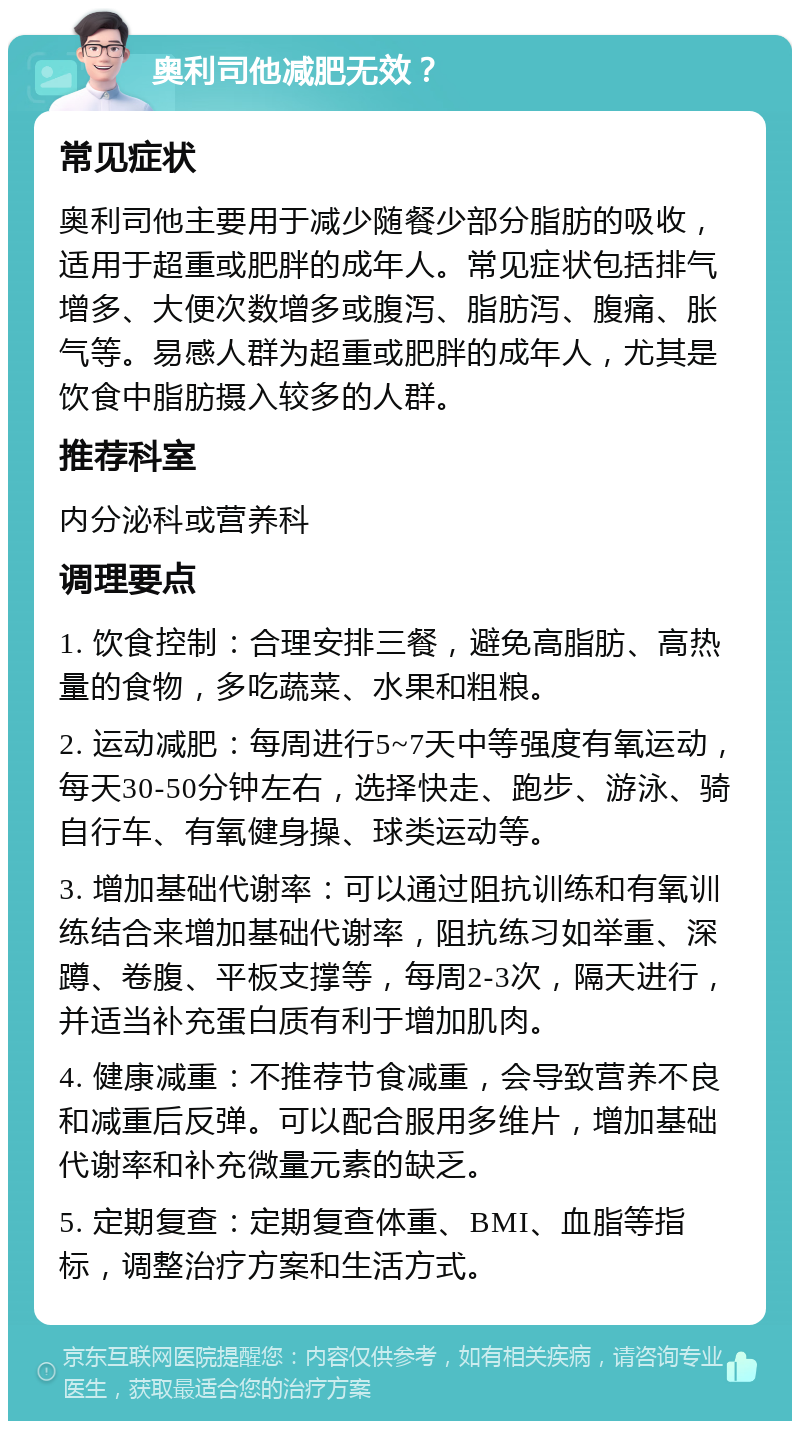 奥利司他减肥无效？ 常见症状 奥利司他主要用于减少随餐少部分脂肪的吸收，适用于超重或肥胖的成年人。常见症状包括排气增多、大便次数增多或腹泻、脂肪泻、腹痛、胀气等。易感人群为超重或肥胖的成年人，尤其是饮食中脂肪摄入较多的人群。 推荐科室 内分泌科或营养科 调理要点 1. 饮食控制：合理安排三餐，避免高脂肪、高热量的食物，多吃蔬菜、水果和粗粮。 2. 运动减肥：每周进行5~7天中等强度有氧运动，每天30-50分钟左右，选择快走、跑步、游泳、骑自行车、有氧健身操、球类运动等。 3. 增加基础代谢率：可以通过阻抗训练和有氧训练结合来增加基础代谢率，阻抗练习如举重、深蹲、卷腹、平板支撑等，每周2-3次，隔天进行，并适当补充蛋白质有利于增加肌肉。 4. 健康减重：不推荐节食减重，会导致营养不良和减重后反弹。可以配合服用多维片，增加基础代谢率和补充微量元素的缺乏。 5. 定期复查：定期复查体重、BMI、血脂等指标，调整治疗方案和生活方式。