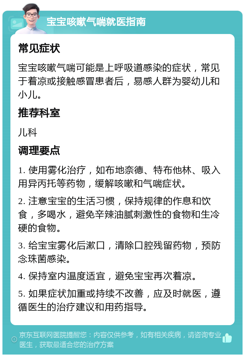 宝宝咳嗽气喘就医指南 常见症状 宝宝咳嗽气喘可能是上呼吸道感染的症状，常见于着凉或接触感冒患者后，易感人群为婴幼儿和小儿。 推荐科室 儿科 调理要点 1. 使用雾化治疗，如布地奈德、特布他林、吸入用异丙托等药物，缓解咳嗽和气喘症状。 2. 注意宝宝的生活习惯，保持规律的作息和饮食，多喝水，避免辛辣油腻刺激性的食物和生冷硬的食物。 3. 给宝宝雾化后漱口，清除口腔残留药物，预防念珠菌感染。 4. 保持室内温度适宜，避免宝宝再次着凉。 5. 如果症状加重或持续不改善，应及时就医，遵循医生的治疗建议和用药指导。