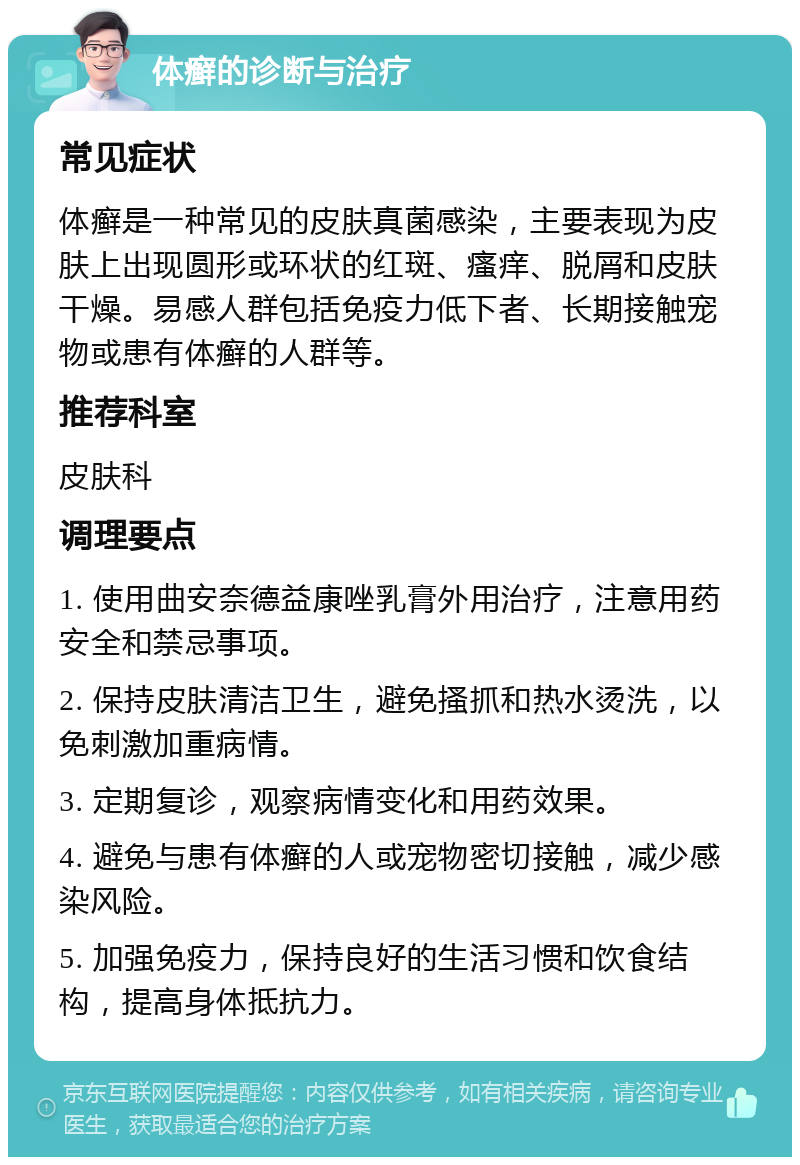 体癣的诊断与治疗 常见症状 体癣是一种常见的皮肤真菌感染，主要表现为皮肤上出现圆形或环状的红斑、瘙痒、脱屑和皮肤干燥。易感人群包括免疫力低下者、长期接触宠物或患有体癣的人群等。 推荐科室 皮肤科 调理要点 1. 使用曲安奈德益康唑乳膏外用治疗，注意用药安全和禁忌事项。 2. 保持皮肤清洁卫生，避免搔抓和热水烫洗，以免刺激加重病情。 3. 定期复诊，观察病情变化和用药效果。 4. 避免与患有体癣的人或宠物密切接触，减少感染风险。 5. 加强免疫力，保持良好的生活习惯和饮食结构，提高身体抵抗力。