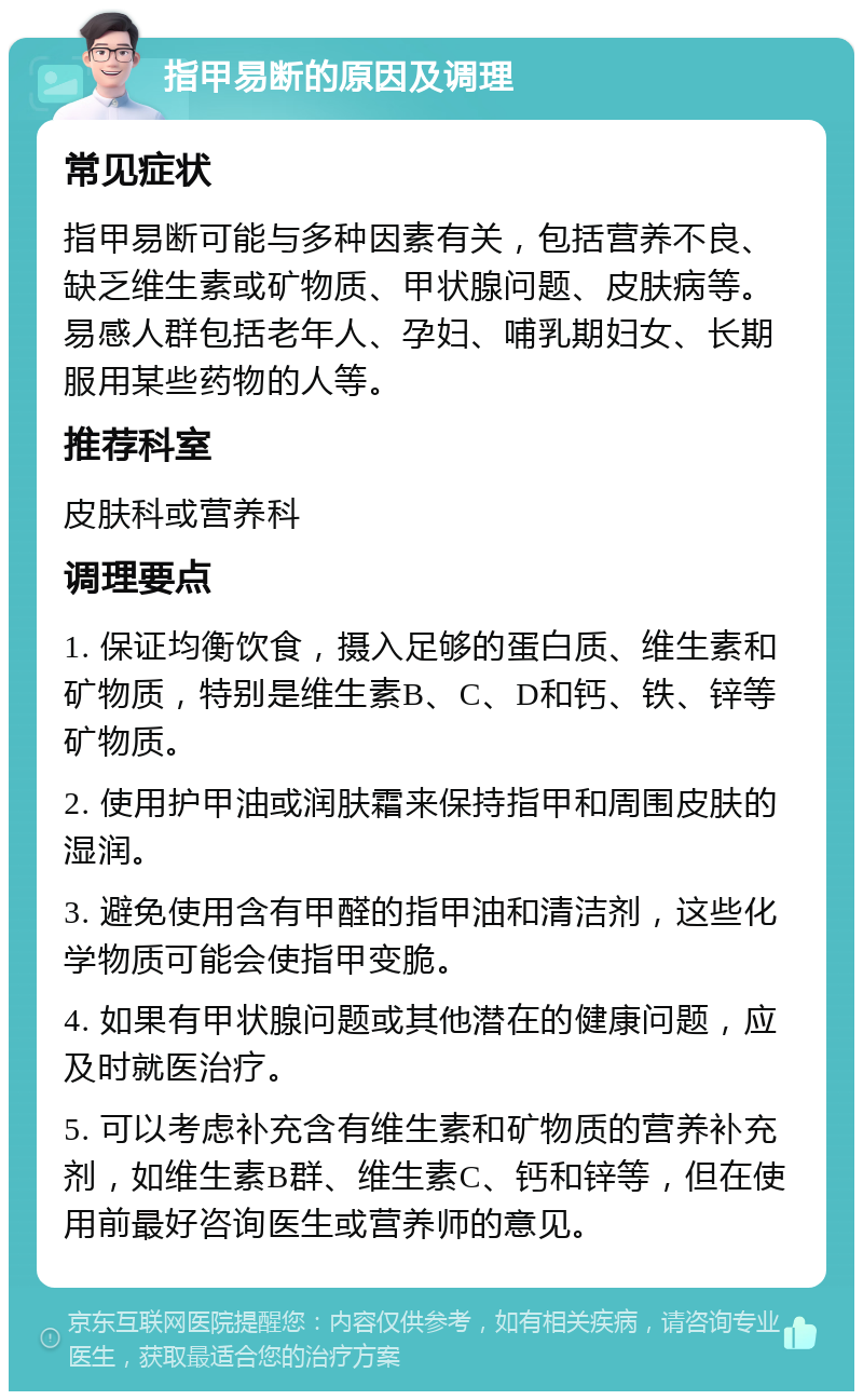 指甲易断的原因及调理 常见症状 指甲易断可能与多种因素有关，包括营养不良、缺乏维生素或矿物质、甲状腺问题、皮肤病等。易感人群包括老年人、孕妇、哺乳期妇女、长期服用某些药物的人等。 推荐科室 皮肤科或营养科 调理要点 1. 保证均衡饮食，摄入足够的蛋白质、维生素和矿物质，特别是维生素B、C、D和钙、铁、锌等矿物质。 2. 使用护甲油或润肤霜来保持指甲和周围皮肤的湿润。 3. 避免使用含有甲醛的指甲油和清洁剂，这些化学物质可能会使指甲变脆。 4. 如果有甲状腺问题或其他潜在的健康问题，应及时就医治疗。 5. 可以考虑补充含有维生素和矿物质的营养补充剂，如维生素B群、维生素C、钙和锌等，但在使用前最好咨询医生或营养师的意见。