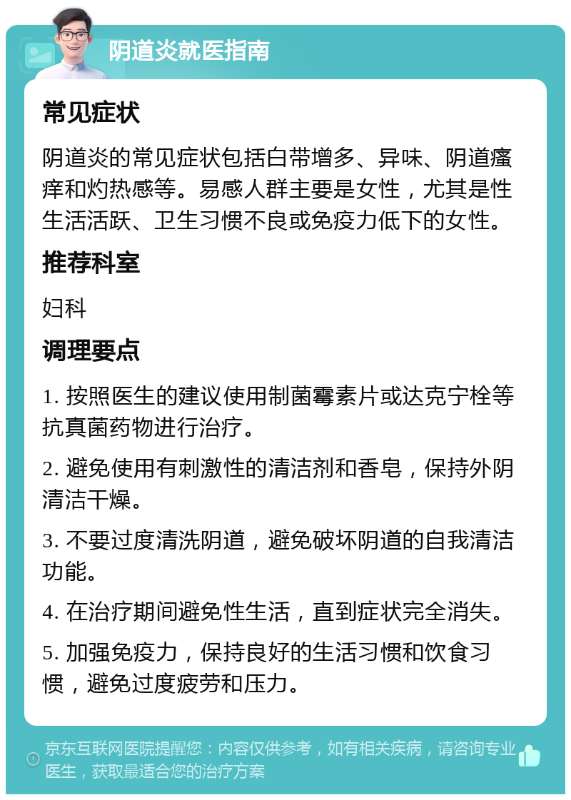 阴道炎就医指南 常见症状 阴道炎的常见症状包括白带增多、异味、阴道瘙痒和灼热感等。易感人群主要是女性，尤其是性生活活跃、卫生习惯不良或免疫力低下的女性。 推荐科室 妇科 调理要点 1. 按照医生的建议使用制菌霉素片或达克宁栓等抗真菌药物进行治疗。 2. 避免使用有刺激性的清洁剂和香皂，保持外阴清洁干燥。 3. 不要过度清洗阴道，避免破坏阴道的自我清洁功能。 4. 在治疗期间避免性生活，直到症状完全消失。 5. 加强免疫力，保持良好的生活习惯和饮食习惯，避免过度疲劳和压力。