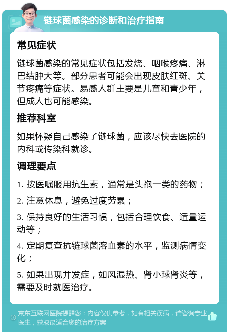 链球菌感染的诊断和治疗指南 常见症状 链球菌感染的常见症状包括发烧、咽喉疼痛、淋巴结肿大等。部分患者可能会出现皮肤红斑、关节疼痛等症状。易感人群主要是儿童和青少年，但成人也可能感染。 推荐科室 如果怀疑自己感染了链球菌，应该尽快去医院的内科或传染科就诊。 调理要点 1. 按医嘱服用抗生素，通常是头孢一类的药物； 2. 注意休息，避免过度劳累； 3. 保持良好的生活习惯，包括合理饮食、适量运动等； 4. 定期复查抗链球菌溶血素的水平，监测病情变化； 5. 如果出现并发症，如风湿热、肾小球肾炎等，需要及时就医治疗。