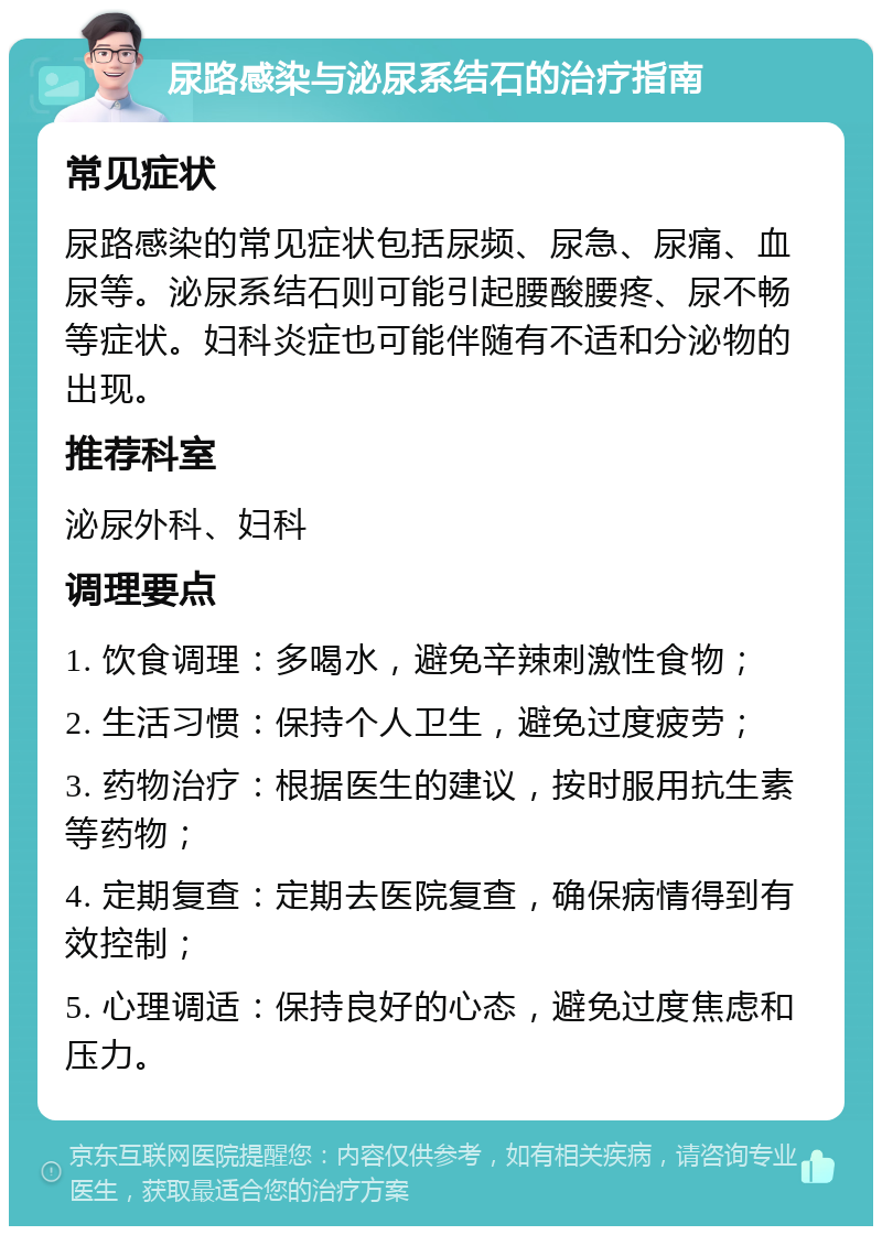 尿路感染与泌尿系结石的治疗指南 常见症状 尿路感染的常见症状包括尿频、尿急、尿痛、血尿等。泌尿系结石则可能引起腰酸腰疼、尿不畅等症状。妇科炎症也可能伴随有不适和分泌物的出现。 推荐科室 泌尿外科、妇科 调理要点 1. 饮食调理：多喝水，避免辛辣刺激性食物； 2. 生活习惯：保持个人卫生，避免过度疲劳； 3. 药物治疗：根据医生的建议，按时服用抗生素等药物； 4. 定期复查：定期去医院复查，确保病情得到有效控制； 5. 心理调适：保持良好的心态，避免过度焦虑和压力。