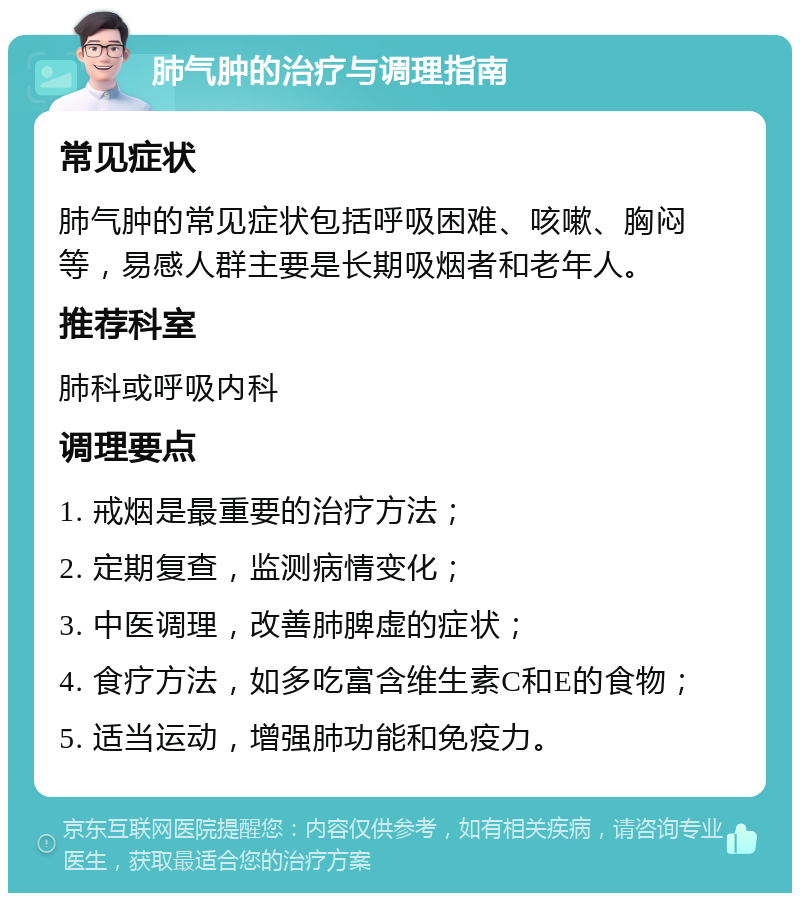 肺气肿的治疗与调理指南 常见症状 肺气肿的常见症状包括呼吸困难、咳嗽、胸闷等，易感人群主要是长期吸烟者和老年人。 推荐科室 肺科或呼吸内科 调理要点 1. 戒烟是最重要的治疗方法； 2. 定期复查，监测病情变化； 3. 中医调理，改善肺脾虚的症状； 4. 食疗方法，如多吃富含维生素C和E的食物； 5. 适当运动，增强肺功能和免疫力。