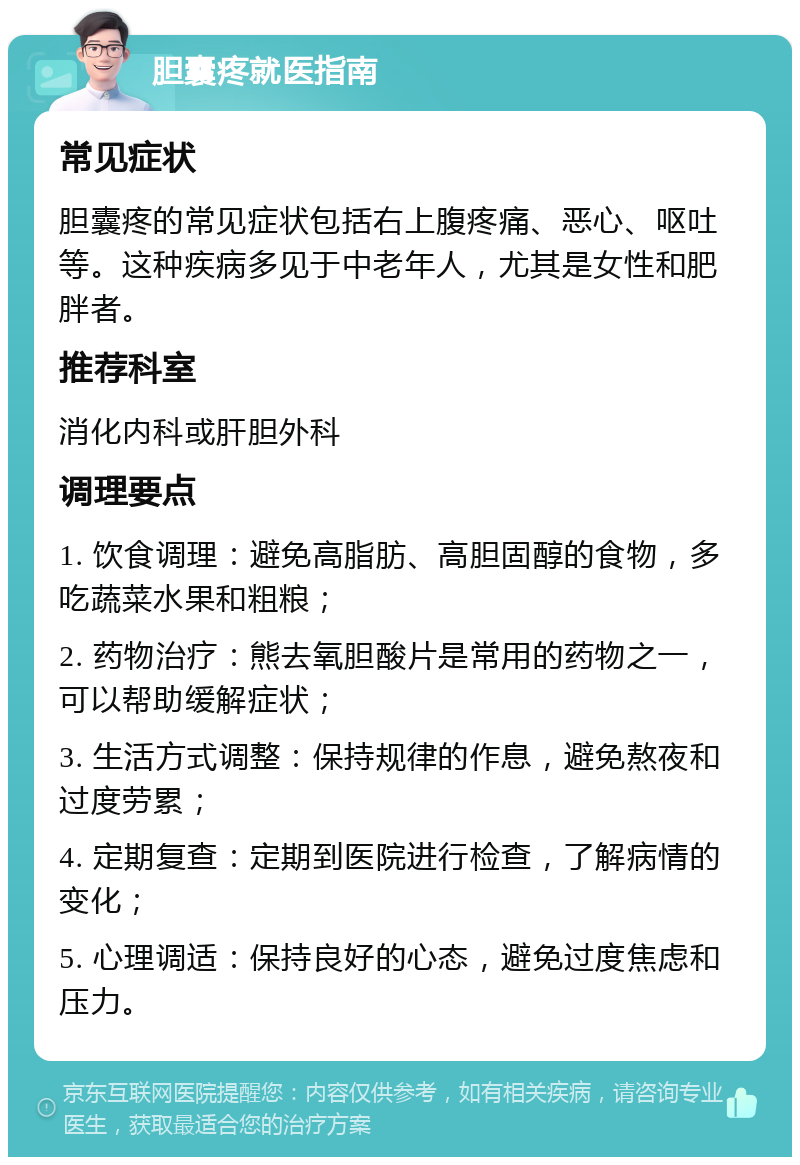 胆囊疼就医指南 常见症状 胆囊疼的常见症状包括右上腹疼痛、恶心、呕吐等。这种疾病多见于中老年人，尤其是女性和肥胖者。 推荐科室 消化内科或肝胆外科 调理要点 1. 饮食调理：避免高脂肪、高胆固醇的食物，多吃蔬菜水果和粗粮； 2. 药物治疗：熊去氧胆酸片是常用的药物之一，可以帮助缓解症状； 3. 生活方式调整：保持规律的作息，避免熬夜和过度劳累； 4. 定期复查：定期到医院进行检查，了解病情的变化； 5. 心理调适：保持良好的心态，避免过度焦虑和压力。