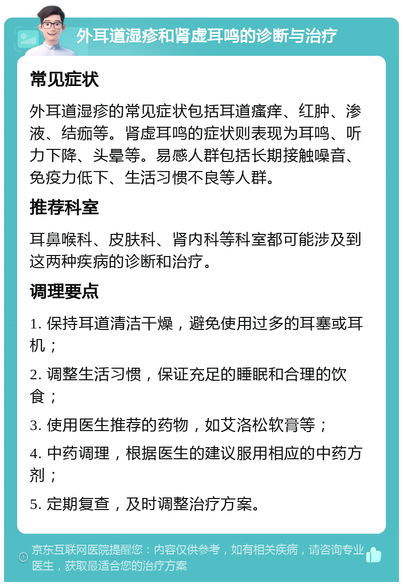 外耳道湿疹和肾虚耳鸣的诊断与治疗 常见症状 外耳道湿疹的常见症状包括耳道瘙痒、红肿、渗液、结痂等。肾虚耳鸣的症状则表现为耳鸣、听力下降、头晕等。易感人群包括长期接触噪音、免疫力低下、生活习惯不良等人群。 推荐科室 耳鼻喉科、皮肤科、肾内科等科室都可能涉及到这两种疾病的诊断和治疗。 调理要点 1. 保持耳道清洁干燥，避免使用过多的耳塞或耳机； 2. 调整生活习惯，保证充足的睡眠和合理的饮食； 3. 使用医生推荐的药物，如艾洛松软膏等； 4. 中药调理，根据医生的建议服用相应的中药方剂； 5. 定期复查，及时调整治疗方案。