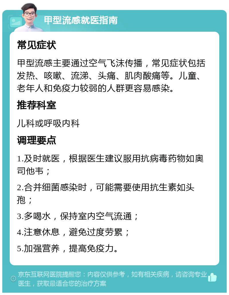 甲型流感就医指南 常见症状 甲型流感主要通过空气飞沫传播，常见症状包括发热、咳嗽、流涕、头痛、肌肉酸痛等。儿童、老年人和免疫力较弱的人群更容易感染。 推荐科室 儿科或呼吸内科 调理要点 1.及时就医，根据医生建议服用抗病毒药物如奥司他韦； 2.合并细菌感染时，可能需要使用抗生素如头孢； 3.多喝水，保持室内空气流通； 4.注意休息，避免过度劳累； 5.加强营养，提高免疫力。